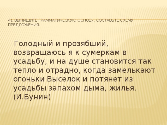 4). Выпишите грамматическую основу, составьте схему предложения.    Голодный и прозябший, возвращаюсь я к сумеркам в усадьбу, и на душе становится так тепло и отрадно, когда замелькают огоньки Выселок и потянет из усадьбы запахом дыма, жилья.(И.Бунин)