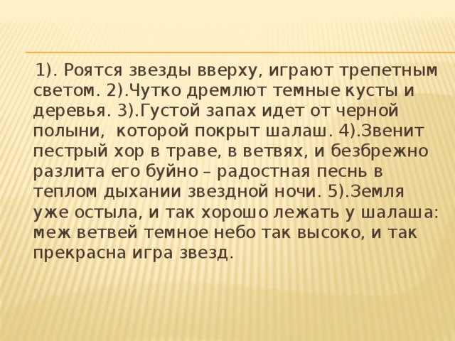 1). Роятся звезды вверху, играют трепетным светом. 2).Чутко дремлют темные кусты и деревья. 3).Густой запах идет от черной полыни, которой покрыт шалаш. 4).Звенит пестрый хор в траве, в ветвях, и безбрежно разлита его буйно – радостная песнь в теплом дыхании звездной ночи. 5).Земля уже остыла, и так хорошо лежать у шалаша: меж ветвей темное небо так высоко, и так прекрасна игра звезд.