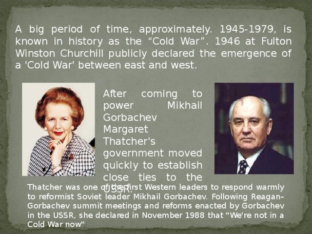 A big period of time, approximately. 1945-1979, is known in history as the “Cold War”. 1946 at Fulton Winston Churchill publicly declared the emergence of a 'Cold War' between east and west. After coming to power Mikhail Gorbachev Margaret Thatcher's government moved quickly to establish close ties to the USSR. Thatcher was one of the first Western leaders to respond warmly to reformist Soviet leader Mikhail Gorbachev. Following Reagan–Gorbachev summit meetings and reforms enacted by Gorbachev in the USSR, she declared in November 1988 that 