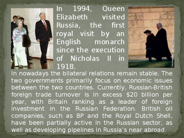 In 1994, Queen Elizabeth visited Russia, the first royal visit by an English monarch since the execution of Nicholas II in 1918.  In nowadays the bilateral relations remain stable. The two governments primarily focus on economic issues between the two countries. Currently, Russian-British foreign trade turnover is in excess $20 billion per year, with Britain ranking as a leader of foreign investment in the Russian Federation. British oil companies, such as BP and the Royal Dutch Shell, have been partially active in the Russian sector, as well as developing pipelines in Russia’s near abroad.