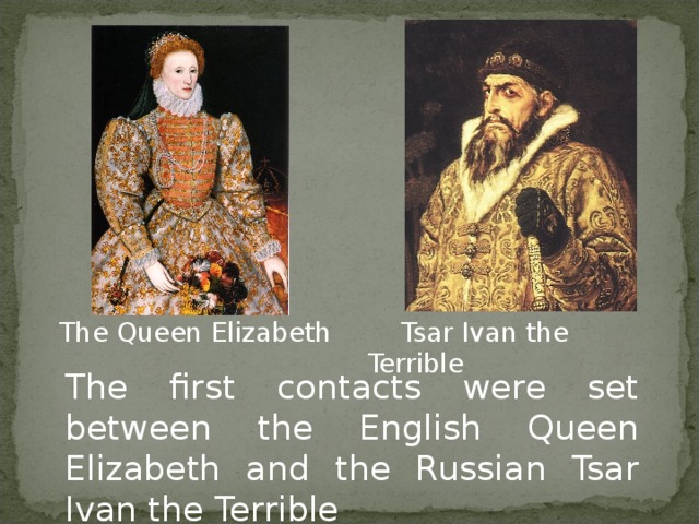 The Queen Elizabeth  Tsar Ivan the Terrible The first contacts were set between the English Queen Elizabeth and the Russian Tsar Ivan the Terrible