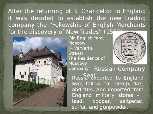 Russia exported to England wax, tallow, tar, hemp, flax, and furs.  And imported from England military stores – lead, copper, saltpeter, sulfur, and gunpowder. After the returning of R. Chancellor to England it was decided to establish the new trading company the “Fellowship of English Merchants for the discovery of New Trades” (1555) Old English Yard. Moscow (4 Varvarka Street) The Residence of Muscovy Company  Russian Company Seal