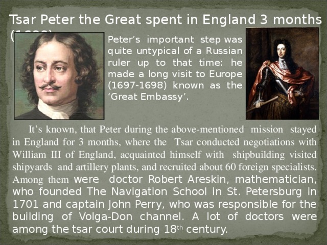 Tsar Peter the Great spent in England 3 months (1698) Peter’s important  step was quite untypical of a Russian ruler up to that time: he made a long visit to Europe (1697-1698) known as the ‘Great Embassy’. It’s known, that Peter during the above-mentioned mission stayed in England for 3 months, where the Tsar conducted negotiations with William III of England, acquainted himself with shipbuilding visited shipyards and artillery plants, and recruited about 60 foreign specialists. Among them were doctor Robert Areskin, mathematician, who founded The Navigation School in St. Petersburg in 1701 and captain John Perry, who was responsible for the building of Volga-Don channel. A lot of doctors were among the tsar court during 18 th century.