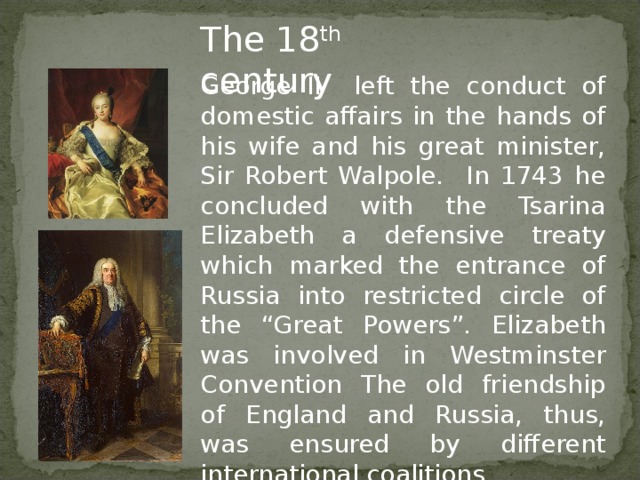 The 18 th century George II left the conduct of domestic affairs in the hands of his wife and his great minister, Sir Robert Walpole. In 1743 he concluded with the Tsarina Elizabeth a defensive treaty which marked the entrance of Russia into restricted circle of the “Great Powers”. Elizabeth was involved in Westminster Convention The old friendship of England and Russia, thus, was ensured by different international coalitions.