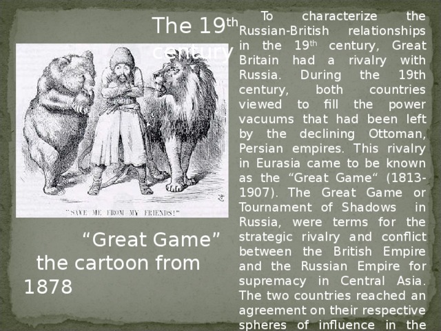 To characterize the Russian-British relationships in the 19 th century, Great Britain had a rivalry with Russia.  During the 19th century, both countries vie we d to fill the power vacuums that had been left by the declining Ottoman , Persian empires. This rivalry in Eurasia came to be known as the “Great Game “ (1813-1907) .  The Great Game or Tournament of Shadows in Russia, were terms for the strategic rivalry and conflict between the British Empire and the Russian Empire for supremacy in Central Asia . T he two countries reached an agreement on their respective spheres of influence in the region  in 1878 . The 19 th century  “ Great Game”  the cartoon from 1878