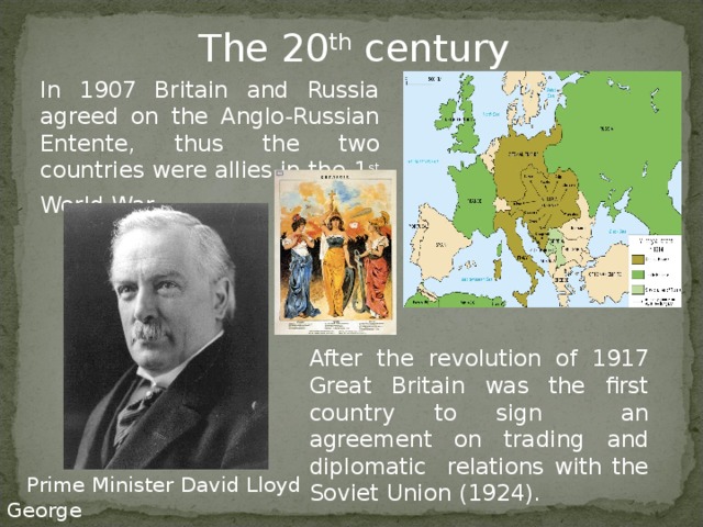 The 20 th century In 1907 Britain and Russia agreed on the Anglo-Russian Entente , thus the two countries were allies in the 1 st World War . After the revolution of 1917 Great Britain was the first country to sign an agreement on trading  and diplomatic relations with the Soviet Union (1924) .  Prime Minister David Lloyd George