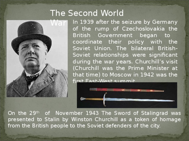 The Second World War In 1939 after the seizure by Germany of the rump of Czechoslovakia the British Government began to coordinate their policy with the Soviet Union. The bilateral British-Soviet relationships were significant during the war years. Churchill’s visit (Churchill was the Prime Minister at that time) to Moscow in 1942 was the first East-West summit. On the 29 th of November 1943 The Sword of Stalingrad was presented to Stalin by Winston Churchill as a token of homage from the British people to the Soviet defenders of the city.