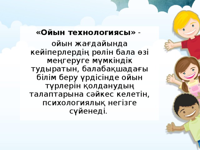 «Ойын технологиясы» - ойын жағдайында кейіперлердің рөлін бала өзі меңгеруге мүмкіндік тудыратын, балабақшадағы білім беру үрдісінде ойын түрлерін қолданудың талаптарына сәйкес келетін, психологиялық негізге сүйенеді.