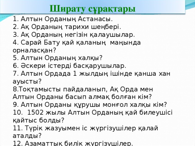 Ширату сұрақтары 1. Алтын Орданың Астанасы. 2. Ақ Орданың тарихи шеңбері. 3. Ақ Орданың негізін қалаушылар. 4. Сарай Бату қай қаланың маңында орналасқан? 5. Алтын Орданың халқы? 6. Әскери істерді басқарушылар. 7. Алтын Ордада 1 жылдың ішінде қанша хан ауысты? Тоқтамысты пайдаланып, Ақ Орда мен Алтын Орданы басып алмақ болған кім? 9. Алтын Орданы құрушы монғол халқы кім? 10. 1502 жылы Алтын Орданың қай билеушісі қайтыс болды? 11. Түрік жазуымен іс жүргізушілер қалай аталды? 12. Азаматтық билік жүргізушілер. 13. Салық жинаушылар. 14. Ақ Орданың тілі.