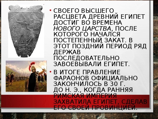 СВОЕГО ВЫСШЕГО РАСЦВЕТА ДРЕВНИЙ ЕГИПЕТ ДОСТИГ ВО ВРЕМЕНА НОВОГО ЦАРСТВА , ПОСЛЕ КОТОРОГО НАЧАЛСЯ ПОСТЕПЕННЫЙ ЗАКАТ. В ЭТОТ ПОЗДНИЙ ПЕРИОД РЯД ДЕРЖАВ ПОСЛЕДОВАТЕЛЬНО ЗАВОЕВЫВАЛИ ЕГИПЕТ. В ИТОГЕ ПРАВЛЕНИЕ ФАРАОНОВ ОФИЦИАЛЬНО ЗАКОНЧИЛОСЬ В 30 Г. ДО Н. Э., КОГДА РАННЯЯ РИМСКАЯ ИМПЕРИЯ ЗАХВАТИЛА ЕГИПЕТ, СДЕЛАВ ЕГО СВОЕЙ ПРОВИНЦИЕЙ.