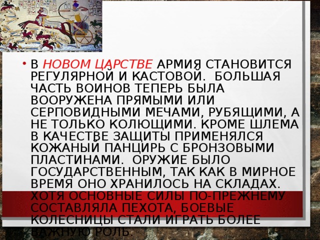 В НОВОМ ЦАРСТВЕ АРМИЯ СТАНОВИТСЯ РЕГУЛЯРНОЙ И КАСТОВОЙ. БОЛЬШАЯ ЧАСТЬ ВОИНОВ ТЕПЕРЬ БЫЛА ВООРУЖЕНА ПРЯМЫМИ ИЛИ СЕРПОВИДНЫМИ МЕЧАМИ, РУБЯЩИМИ, А НЕ ТОЛЬКО КОЛЮЩИМИ. КРОМЕ ШЛЕМА В КАЧЕСТВЕ ЗАЩИТЫ ПРИМЕНЯЛСЯ КОЖАНЫЙ ПАНЦИРЬ С БРОНЗОВЫМИ ПЛАСТИНАМИ. ОРУЖИЕ БЫЛО ГОСУДАРСТВЕННЫМ, ТАК КАК В МИРНОЕ ВРЕМЯ ОНО ХРАНИЛОСЬ НА СКЛАДАХ. ХОТЯ ОСНОВНЫЕ СИЛЫ ПО-ПРЕЖНЕМУ СОСТАВЛЯЛА ПЕХОТА, БОЕВЫЕ КОЛЕСНИЦЫ СТАЛИ ИГРАТЬ БОЛЕЕ ВАЖНУЮ РОЛЬ.