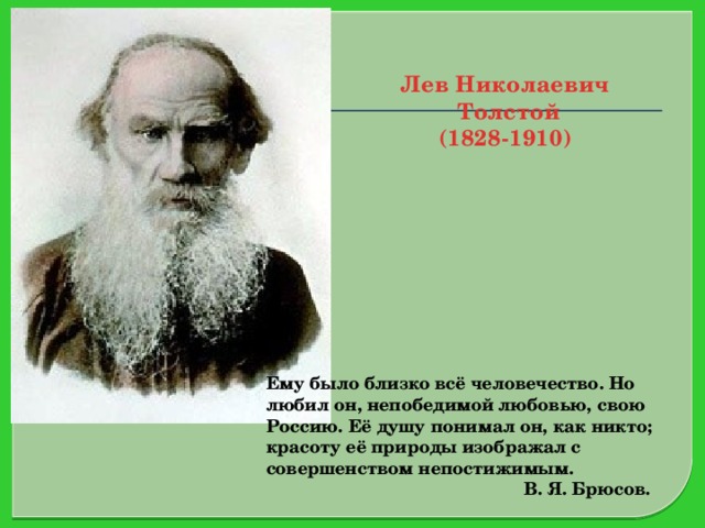 Лев Николаевич  Толстой  (1828-1910) Ему было близко всё человечество. Но любил он, непобедимой любовью, свою Россию. Её душу понимал он, как никто; красоту её природы изображал с совершенством непостижимым.  В. Я. Брюсов.