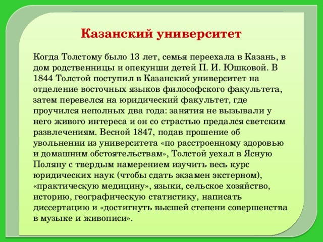 Казанский университет  Когда Толстому было 13 лет, семья переехала в Казань, в дом родственницы и опекунши детей П. И. Юшковой. В 1844 Толстой поступил в Казанский университет на отделение восточных языков философского факультета, затем перевелся на юридический факультет, где проучился неполных два года: занятия не вызывали у него живого интереса и он со страстью предался светским развлечениям. Весной 1847, подав прошение об увольнении из университета «по расстроенному здоровью и домашним обстоятельствам», Толстой уехал в Ясную Поляну с твердым намерением изучить весь курс юридических наук (чтобы сдать экзамен экстерном), «практическую медицину», языки, сельское хозяйство, историю, географическую статистику, написать диссертацию и «достигнуть высшей степени совершенства в музыке и живописи».