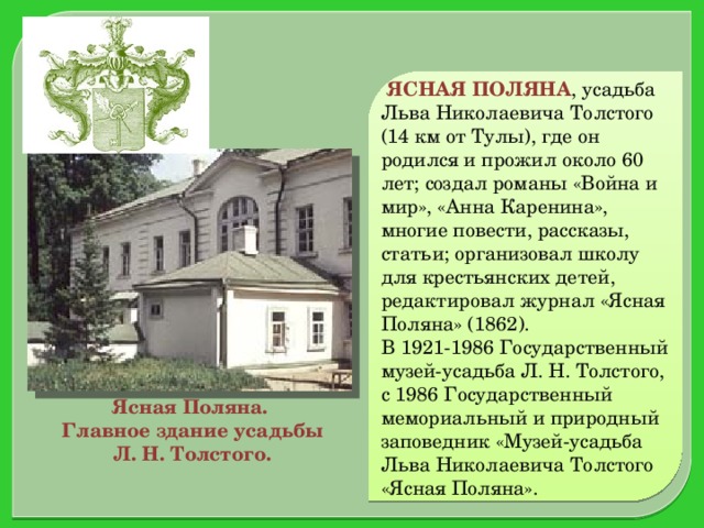 ЯСНАЯ ПОЛЯНА , усадьба Льва Николаевича Толстого (14 км от Тулы), где он родился и прожил около 60 лет; создал романы «Война и мир», «Анна Каренина», многие повести, рассказы, статьи; организовал школу для крестьянских детей, редактировал журнал «Ясная Поляна» (1862). В 1921-1986 Государственный музей-усадьба Л. Н. Толстого, с 1986 Государственный мемориальный и природный заповедник «Музей-усадьба Льва Николаевича Толстого «Ясная Поляна». Ясная Поляна.  Главное здание усадьбы  Л. Н. Толстого.