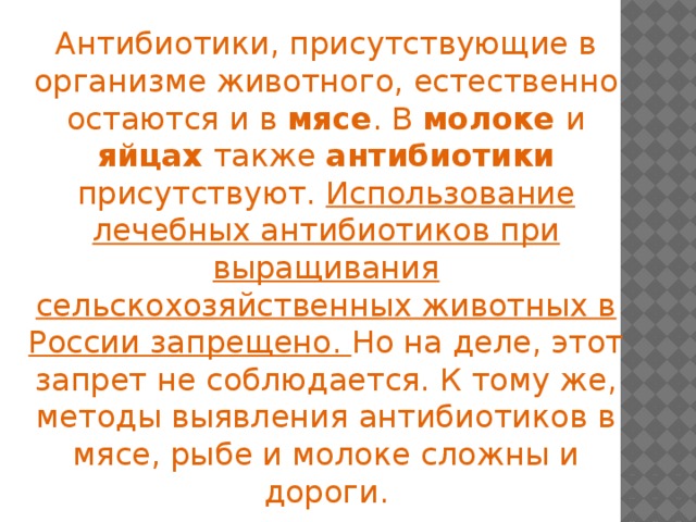 Антибиотики, присутствующие в организме животного, естественно остаются и в мясе . В молоке и яйцах также антибиотики присутствуют. Использование лечебных антибиотиков при выращивания сельскохозяйственных животных в России запрещено. Но на деле, этот запрет не соблюдается. К тому же, методы выявления антибиотиков в мясе, рыбе и молоке сложны и дороги.