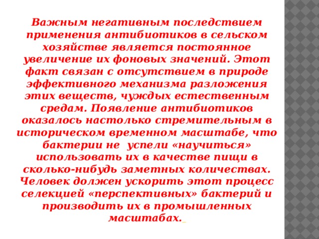 Важным негативным последствием применения антибиотиков в сельском хозяйстве является постоянное увеличение их фоновых значений. Этот факт связан с отсутствием в природе эффективного механизма разложения этих веществ, чуждых естественным средам. Появление антибиотиков оказалось настолько стремительным в историческом временном масштабе, что бактерии не  успели «научиться» использовать их в качестве пищи в сколько-нибудь заметных количествах. Человек должен ускорить этот процесс селекцией «перспективных» бактерий и производить их в промышленных масштабах.