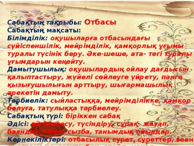 Сабақтың тақрыбы: Отбасы Сабақтың мақсаты: Білімділік: оқушыларға отбасындағы сүйіспеншілік, мейрімділік, қамқорлық ұғымы туралы түсінік беру. Әке-шеше, ата- тегі туралы ұғымдарын кеңейту. Дамытушылық:  оқушылардың ойлау дағдысын қалыптастыру, жүйелі сөйлеуге үйрету, пәнге қызығушылығын арттыру, шығармашылық әрекетін дамыту. Тәрбиелік: сыйластыққа, мейрімділікке, қамқор болуға, татулыққа тәрбиелеу. Сабақтың түрі: біріккен сабақ Әдісі: әңгімелесу, түсіндіру, сұрақ- жауап, баяндау, тірек- сызба, танымдық ойындар. Көрнекіліктері: отбасылық сурет, суреттер, веен диограмасы, сөзжұмбақ, слайд, мақал-мәтелдер.