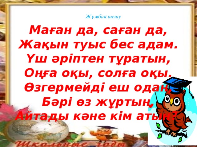 Жұмбақ шешу Маған да, саған да, Жақын туыс бес адам. Үш әріптен тұратын, Оңға оқы, солға оқы. Өзгермейді еш одан, Бәрі өз жұртың, Айтады кәне кім атын?