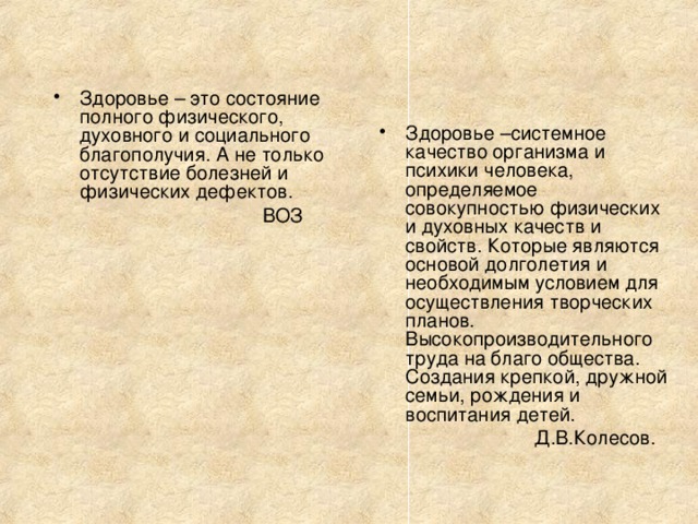 Здоровье – это состояние полного физического, духовного и социального благополучия. А не только отсутствие болезней и физических дефектов.  ВОЗ Здоровье –системное качество организма и психики человека, определяемое совокупностью физических и духовных качеств и свойств. Которые являются основой долголетия и необходимым условием для осуществления творческих планов. Высокопроизводительного труда на благо общества. Создания крепкой, дружной семьи, рождения и воспитания детей.