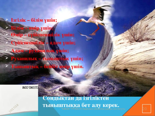 10/17/16 Ізгілік – білім үшін; Білім – өмір үшін; Өмір – сүйіспеншілік үшін; Өмір – сүйіспеншілік үшін; Сүйіспеншілік – адам үшін; Адам – руханилық үшін; Руханилық – тыныштық үшін; Тыныштық – бейбіт өмір үшін. Сондықтан да ізгіліктен тыныштыққа бет алу керек. 16 