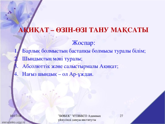 АҚИҚАТ – ӨЗІН-ӨЗІ ТАНУ МАҚСАТЫ Жоспар: Барлық болмыстың бастапқы болмысы туралы білім; Шындықтың мәні туралы; Абсолюттік және салыстырмалы Ақиқат; Нағыз шындық – ол Ар-ұждан. 10/17/16 16 