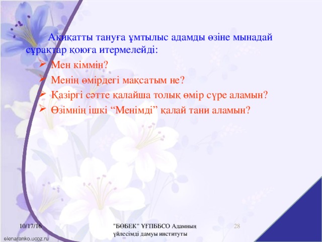 10/17/16 Ақиқатты тануға ұмтылыс адамды өзіне мынадай сұрақтар қоюға итермелейді: Мен кіммін? Менің өмірдегі мақсатым не? Қазіргі сәтте қалайша толық өмір сүре аламын? Өзімнің ішкі “Менімді” қалай тани аламын? 16 10/17/16 