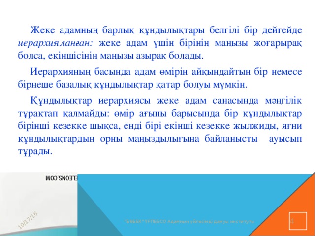 10/17/16 Жеке адамның барлық құндылықтары белгілі бір дейгейде иерархияланған: жеке адам үшін бірінің маңызы жоғарырақ болса, екіншісінің маңызы азырақ болады. Иерархияның басында адам өмірін айқындайтын бір немесе бірнеше базалық құндылықтар қатар болуы мүмкін. Құндылықтар иерархиясы жеке адам санасында мәңгілік тұрақтап қалмайды: өмір ағыны барысында бір құндылықтар бірінші кезекке шықса, енді бірі екінші кезекке жылжиды, яғни құндылықтардың орны маңыздылығына байланысты ауысып тұрады.  