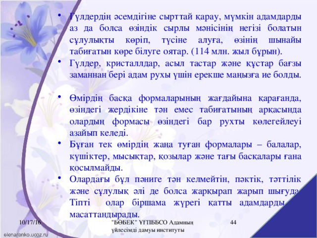 Гүлдердің әсемдігіне сырттай қарау, мүмкін адамдарды аз да болса өзіндік сырлы мәнісінің негізі болатын сұлулықты көріп, түсіне алуға, өзінің шынайы табиғатын көре білуге оятар. (114 млн. жыл бұрын). Гүлдер, кристаллдар, асыл тастар және құстар бағзы заманнан бері адам рухы үшін ерекше маңызға ие болды. Өмірдің басқа формаларының жағдайына қарағанда, өзіндегі жердікіне тән емес табиғатының арқасында олардың формасы өзіндегі бар рухты көлегейлеуі азайып келеді. Бұған тек өмірдің жаңа туған формалары – балалар, күшіктер, мысықтар, қозылар және тағы басқалары ғана қосылмайды.  Олардағы бұл пәниге тән келмейтін, пәктік, тәттілік және сұлулық әлі де болса жарқырап жарып шығуда. Тіпті олар біршама жүрегі қатты адамдарды да масаттандырады.