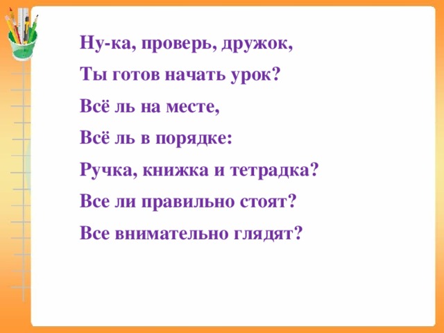 Ну-ка, проверь, дружок, Ты готов начать урок? Всё ль на месте, Всё ль в порядке: Ручка, книжка и тетрадка? Все ли правильно стоят? Все внимательно глядят?