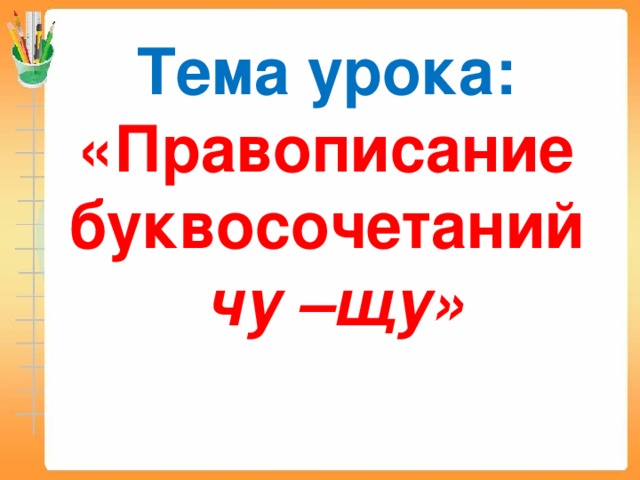 Тема урока:  «Правописание буквосочетаний   чу –щу»