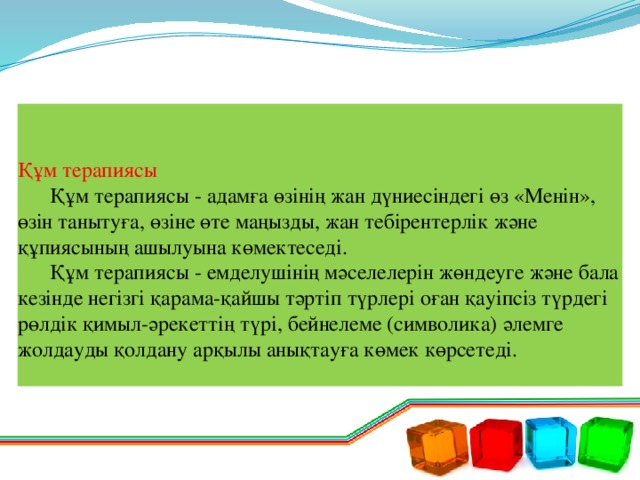 Құм терапиясы   Құм терапиясы - адамға өзінің жан дүниесіндегі өз «Менін», өзін танытуға, өзіне өте маңызды, жан тебірентерлік және құпиясының ашылуына көмектеседі.   Құм терапиясы - емделушінің мәселелерін жөндеуге және бала кезінде негізгі қарама-қайшы тәртіп түрлері оған қауіпсіз түрдегі рөлдік қимыл-әрекеттің түрі, бейнелеме (символика) әлемге жолдауды қолдану арқылы анықтауға көмек көрсетеді.