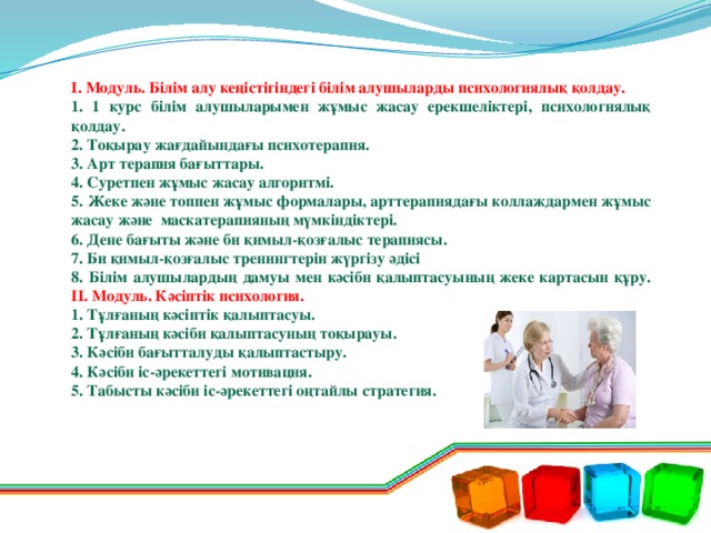 І. Модуль. Білім алу кеңістігіндегі білім алушыларды психологиялық қолдау. 1. 1 курс білім алушыларымен жұмыс жасау ерекшеліктері, психологиялық қолдау. 2. Тоқырау жағдайындағы психотерапия. 3. Арт терапия бағыттары. 4. Суретпен жұмыс жасау алгоритмі. 5. Жеке және топпен жұмыс формалары, арттерапиядағы коллаждармен жұмыс жасау және маскатерапияның мүмкіндіктері. 6. Дене бағыты және би қимыл-қозғалыс терапиясы. 7. Би қимыл-қозғалыс тренингтерін жүргізу әдісі 8. Білім алушылардың дамуы мен кәсіби қалыптасуының жеке картасын құру. ІІ. Модуль. Кәсіптік психология. 1. Тұлғаның кәсіптік қалыптасуы. 2. Тұлғаның кәсіби қалыптасуның тоқырауы. 3. Кәсіби бағытталуды қалыптастыру. 4. Кәсіби іс-әрекеттегі мотивация. 5. Табысты кәсіби іс-әрекеттегі оңтайлы стратегия.