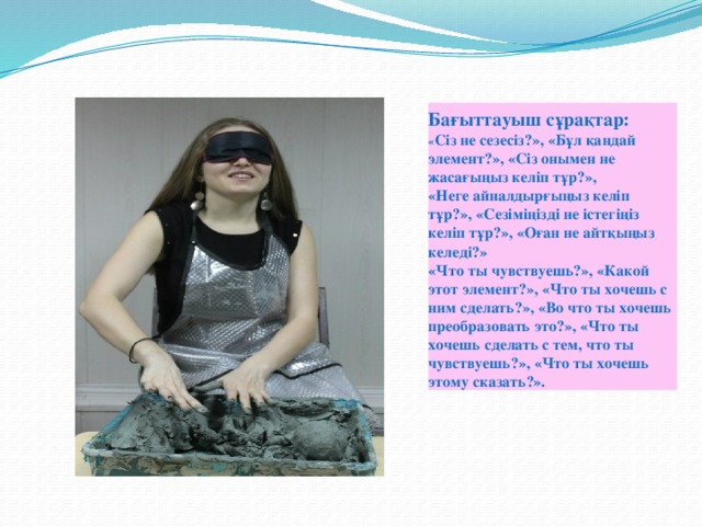 Бағыттауыш сұрақтар:  « Сіз не сезесіз?», «Бұл қандай элемент?», «Сіз онымен не жасағыңыз келіп тұр?»,  «Неге айналдырғыңыз келіп тұр?», «Сезіміңізді не істегіңіз келіп тұр?», «Оған не айтқыңыз келеді?»  «Что ты чувствуешь?», «Какой этот элемент?», «Что ты хочешь с ним сделать?», «Во что ты хочешь преобразовать это?», «Что ты хочешь сделать с тем, что ты чувствуешь?», «Что ты хочешь этому сказать?».