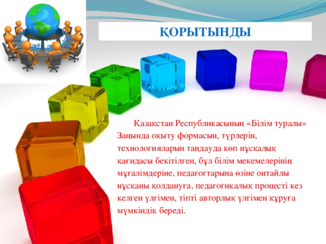 ҚОРЫТЫНДЫ  Қазақстан Республикасының «Білім туралы» Заңында оқыту формасын, түрлерін, технологияларын таңдауда көп нұсқалық қағидасы бекітілген, бұл білім мекемелерінің мұғалімдеріне, педагогтарына өзіне оңтайлы нұсқаны қолдануға, педагогикалық процесті кез келген үлгімен, тіпті авторлық үлгімен құруға мүмкіндік береді.