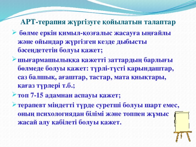 АРТ-терапия жүргізуге қойылатын талаптар  бөлме еркін қимыл-қозғалыс жасауға ыңғайлы және ойындар жүргізген кезде дыбысты бәсеңдететін болуы қажет; шығармашылыққа қажетті заттардың барлығы бөлмеде болуы қажет: түрлі-түсті қарындаштар, саз балшық, ағаштар, тастар, мата қиықтары, қағаз түрлері т.б.; топ 7-15 адамнан аспауы қажет; терапевт міндетті түрде суретші болуы шарт емес, оның психологиядан білімі және топпен жұмыс жасай алу қабілеті болуы қажет.