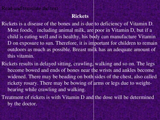 Read and translate the text Rickets Rickets is a disease of the bones and is due to deficiency of Vitamin D. Most foods, including animal milk, are poor in Vitamin D, but if a child is eating well and is healthy, his body can manufacture Vitamin D on exposure to sun. Therefore, it is important for children to remain outdoors as much as possible. Breast milk has an adequate amount of this vitamin. Rickets results in delayed sitting, crawling, walking and so on. The legs become bowed and ends of bones near the wrists and ankles become widened. There may be beading on both sides of the chest, also called rickety rosary. There may be bowing of arms or legs due to weight-bearing while crawling and walking. Treatment of rickets is with Vitamin D and the dose will be determined by the doctor.  