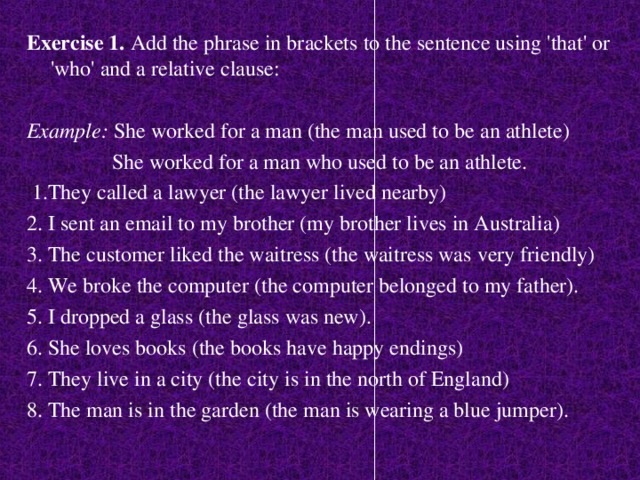 Exercise 1. Add the phrase in brackets to the sentence using 'that' or 'who' and a relative clause:  Example: She worked for a man (the man used to be an athlete)  She worked for a man who used to be an athlete.  1.They called a lawyer (the lawyer lived nearby) 2. I sent an email to my brother (my brother lives in Australia) 3. The customer liked the waitress (the waitress was very friendly) 4. We broke the computer (the computer belonged to my father). 5. I dropped a glass (the glass was new). 6. She loves books (the books have happy endings) 7. They live in a city (the city is in the north of England) 8. The man is in the garden (the man is wearing a blue jumper).