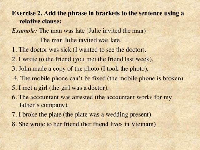 Exercise 2. Add the phrase in brackets to the sentence using a relative clause: Example: The man was late (Julie invited the man)  The man Julie invited was late. 1. The doctor was sick (I wanted to see the doctor). 2. I wrote to the friend (you met the friend last week). 3. John made a copy of the photo (I took the photo).  4. The mobile phone can’t be fixed (the mobile phone is broken). 5. I met a girl (the girl was a doctor). 6. The accountant was arrested (the accountant works for my father’s company). 7. I broke the plate (the plate was a wedding present). 8. She wrote to her friend (her friend lives in Vietnam)