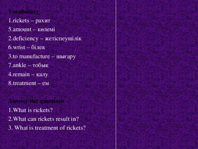 Vocabulary 1.rickets – рахит 5.amount – к өлемі 2.deficiency – жетіспеушілік 6.wrist – білек 3.to manufacture – шығару 7.ankle – тобық 4.remain – қалу  8.treatment – ем  Answer the questions 1.What is rickets? 2.What can rickets result in? 3. What is treatment of rickets?  