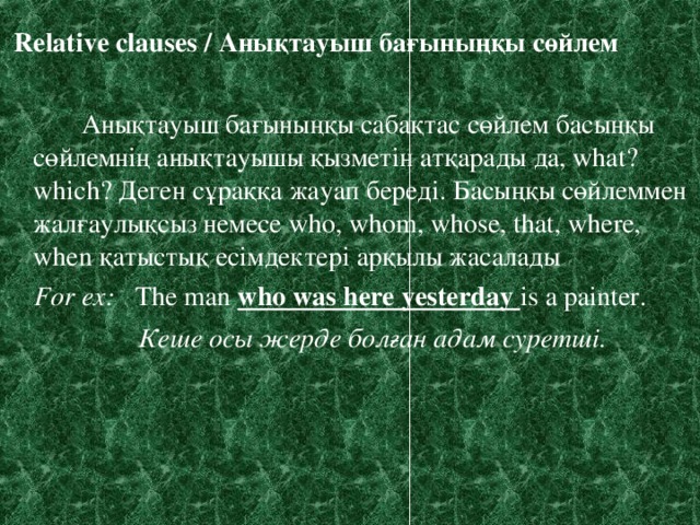 Relative clauses / Анықтауыш бағыныңқы сөйлем  Анықтауыш бағыныңқы сабақтас сөйлем басыңқы сөйлемнің анықтауышы қызметін атқарады да, what? which? Деген сұраққа жауап береді. Басыңқы сөйлеммен жалғаулықсыз немесе who, whom, whose, that, where, when қатыстық есімдектері арқылы жасалады  For ex :  The man who was here yesterday is a painter.    Кеше осы жерде болған адам суретші.