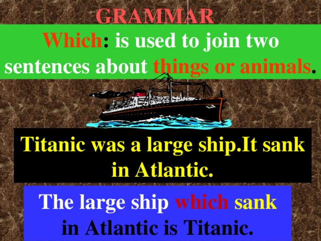 GRAMMAR Which : is used to join two  sentences about  things or animals . Titanic was a large ship.It sank in Atlantic. The large ship  which  sank in Atlantic is Titanic.