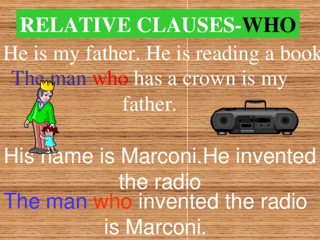 RELATIVE  CLAUSES- WHO He is my father. He is reading a book. The man  who  has a crown is my father. His name is Marconi.He invented the radio The man  who invented the radio is Marconi.