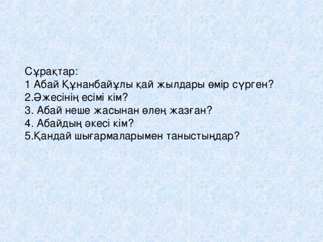 Сұрақтар:  1 Абай Құнанбайұлы қай жылдары өмір сүрген?  2.Әжесінің есімі кім?  3. Абай неше жасынан өлең жазған?  4. Абайдың әкесі кім?  5.Қандай шығармаларымен таныстыңдар?