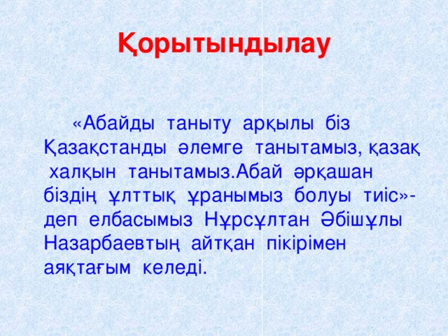 Қорытындылау   «Абайды таныту арқылы біз Қазақстанды әлемге танытамыз, қазақ халқын танытамыз.Абай әрқашан біздің ұлттық ұранымыз болуы тиіс»- деп елбасымыз Нұрсұлтан Әбішұлы Назарбаевтың айтқан пікірімен аяқтағым келеді.