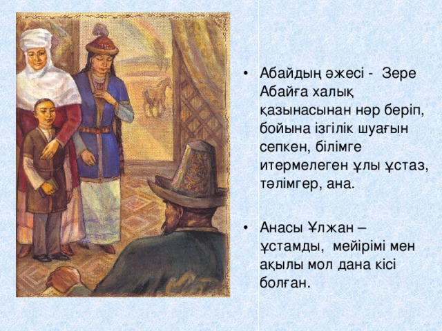 Абайдың әжесі - Зере Абайға халық қазынасынан нәр беріп, бойына ізгілік шуағын сепкен, білімге итермелеген ұлы ұстаз, тәлімгер, ана. Анасы Ұлжан – ұстамды, мейірімі мен ақылы мол дана кісі болған.