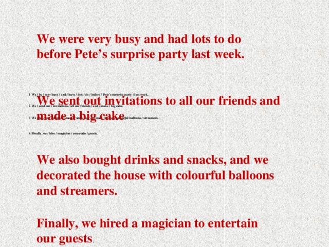 We were very busy and had lots to do before Pete’s surprise party last week. 1 We / be / very busy / and / have / lots / do / before / Pete’s surprise party / last week.    2 We / send out / invitations / all our friends / and / make / big cake.    3 We also / buy / drinks / snacks / and / we / decorate / house / colourful balloons / streamers.     4 Finally, we / hire / magician / entertain / guests.   We sent out invitations to all our friends and made a big cake . We also bought drinks and snacks, and we decorated the house with colourful balloons and streamers. Finally, we hired a magician to entertain our guests .