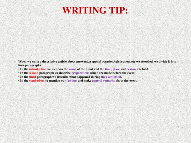 WRITING TIP: When we write a descriptive article about an event, a special occasion/celebration, etc we attended, we divide it into four paragraphs.  • In the introduction we mention the name of the event and the time , place and reason  it is held.  • In the second paragraph we describe preparations  which are made before the event.  • In the third paragraph we describe what happened during the event itself .  • In the conclusion we mention our feelings and make general remarks about the event.