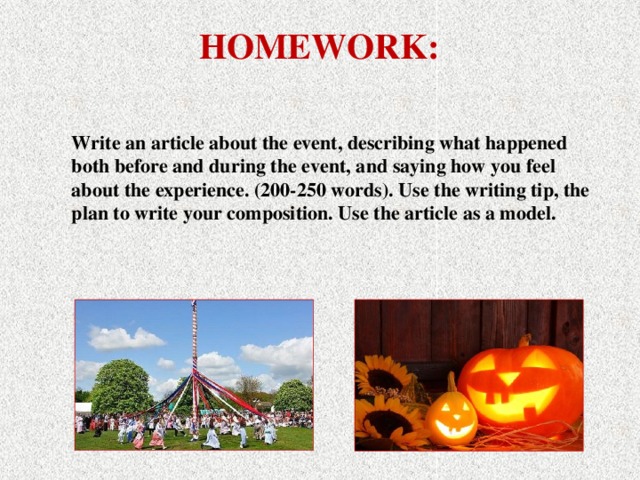 HOMEWORK: Write an article about the event, describing what happened both before and during the event, and saying how you feel about the experience. (200-250 words). Use the writing tip, the plan to write your composition. Use the article as a model.