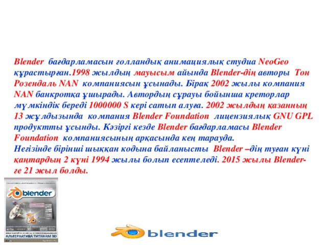 Blender бағдарламасын голландық анимациялық студиа NeoGeo құрастырған. 1998 жылдың мауысым айында Blender-дің авторы Тон Розендаль NAN компаниясын ұсынады. Бірақ 2002 жылы компания NAN банкротқа ұшырады. Автордың сұрауы бойынша креторлар мүмкіндік береді 1000000 S кері сатып алуға. 2002 жылдың қазанның 13 жұлдызында компания Blender Foundation лицензиялық GNU GPL продуктты ұсынды. Кәзіргі кезде Blender бағдарламасы Blender Foundation компаниясының арқасында кең тарауда. Негізінде бірінші шыққан кодына байланысты Blender – дің туған күні қаңтардың 2 күні 1994 жылы болып есептеледі . 2015 жылы Blender-ге 21 жыл болды.
