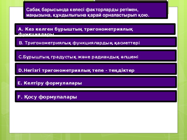 Сабақ барысында келесі факторларды ретімен, маңызына, құндылығына қарай орналастырып қою. A. Кез келген бұрыштың тригонометриялық функциялары B. Тригонометриялық функциялардың қасиеттері C.Бұрыштың градустық және радиандық өлшемі D.Негізгі тригонометриялық тепе - теңдіктер E. Келтіру формулалары F. Қосу формулалары 12